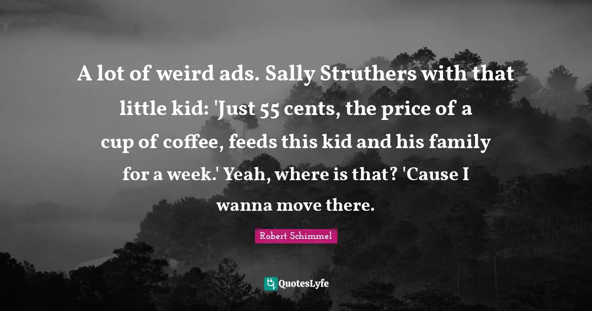 Ads Quotes: "A lot of weird ads. Sally Struthers with that little kid: 'Just 55 cents, the price of a cup of coffee, feeds this kid and his family for a week.' Yeah, where is that? 'Cause I wanna move there."
