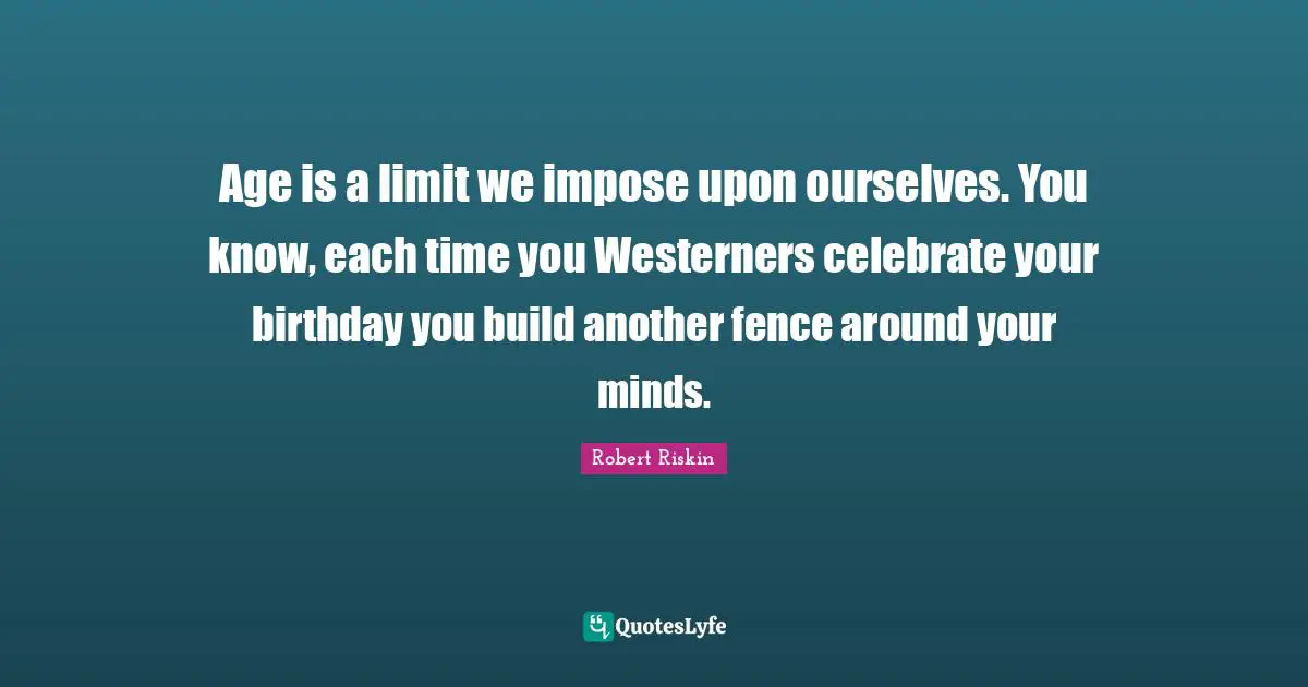 Age is a limit we impose upon ourselves. You know, each time you Westerners celebrate your birthday you build another fence around your minds.