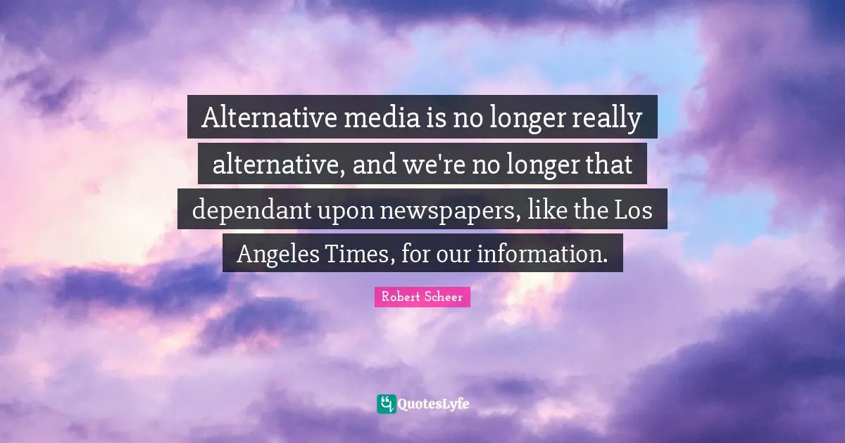 Alternative media is no longer really alternative, and we're no longer that dependant upon newspapers, like the Los Angeles Times, for our information.