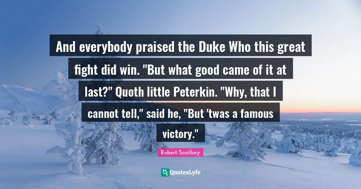 Robert Southey Quotes: "And everybody praised the Duke Who this great fight did win. "But what good came of it at last?" Quoth little Peterkin. "Why, that I cannot tell," said he, "But 'twas a famous victory.""