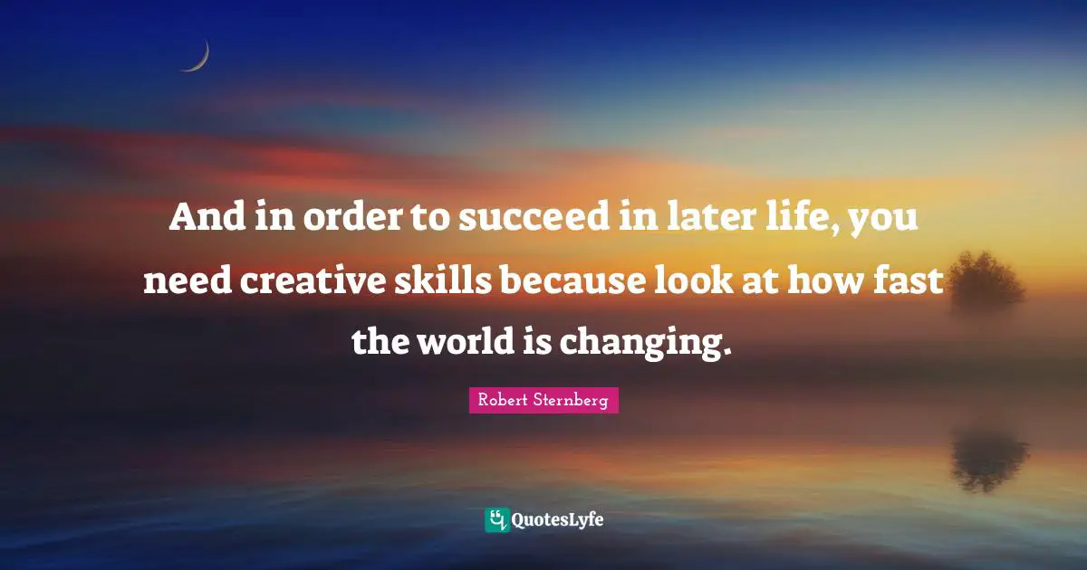 And in order to succeed in later life, you need creative skills because look at how fast the world is changing.
