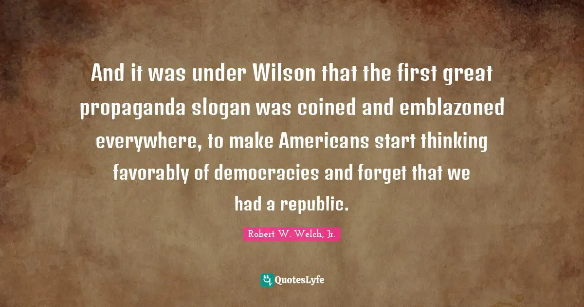 And it was under Wilson that the first great propaganda slogan was coined and emblazoned everywhere, to make Americans start thinking favorably of democracies and forget that we had a republic.