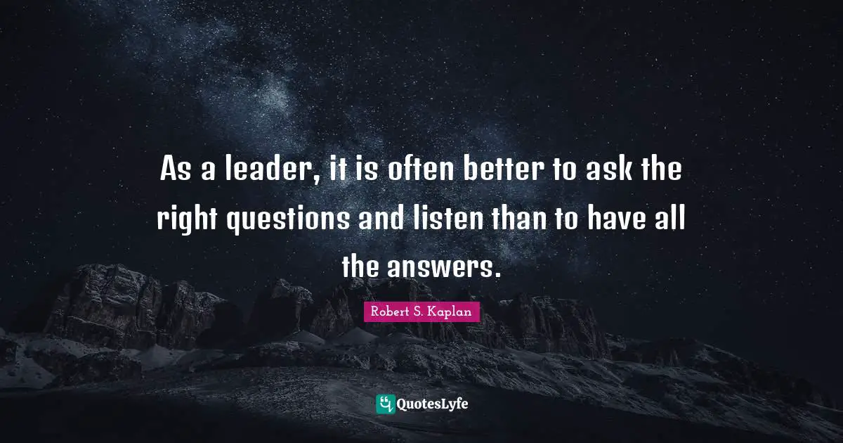 As a leader, it is often better to ask the right questions and listen than to have all the answers.
