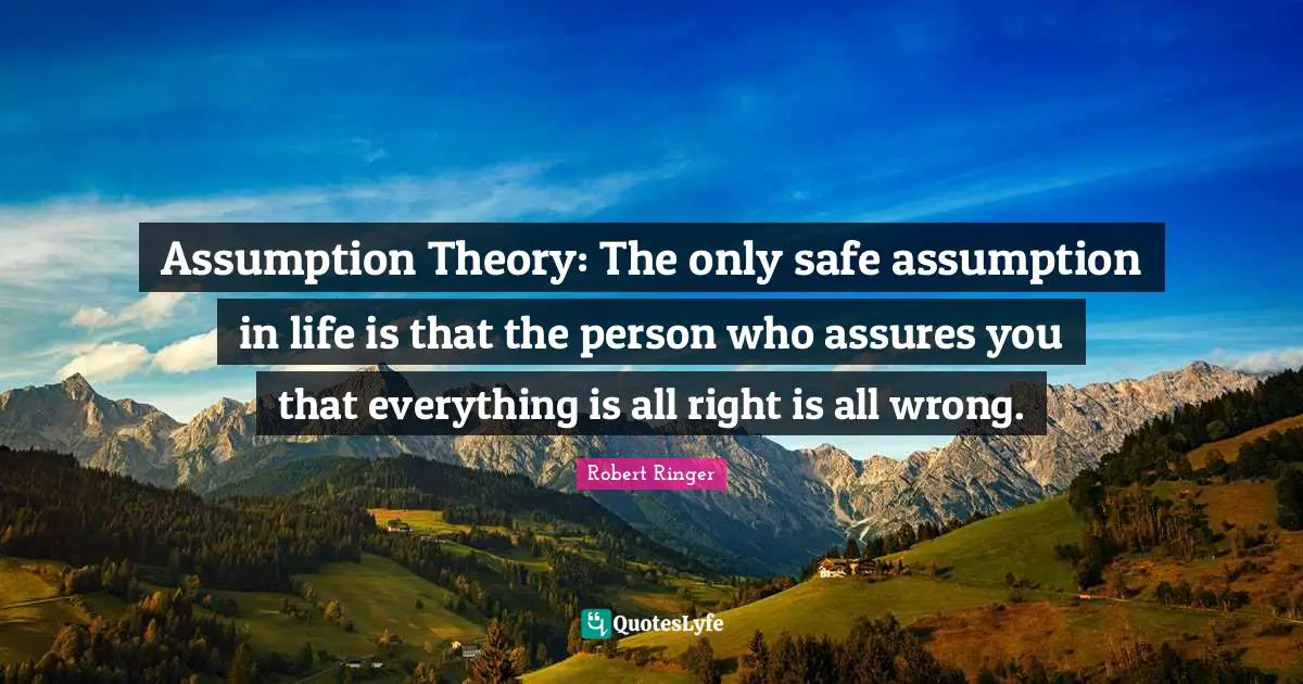 Assumption Theory: The only safe assumption in life is that the person who assures you that everything is all right is all wrong.