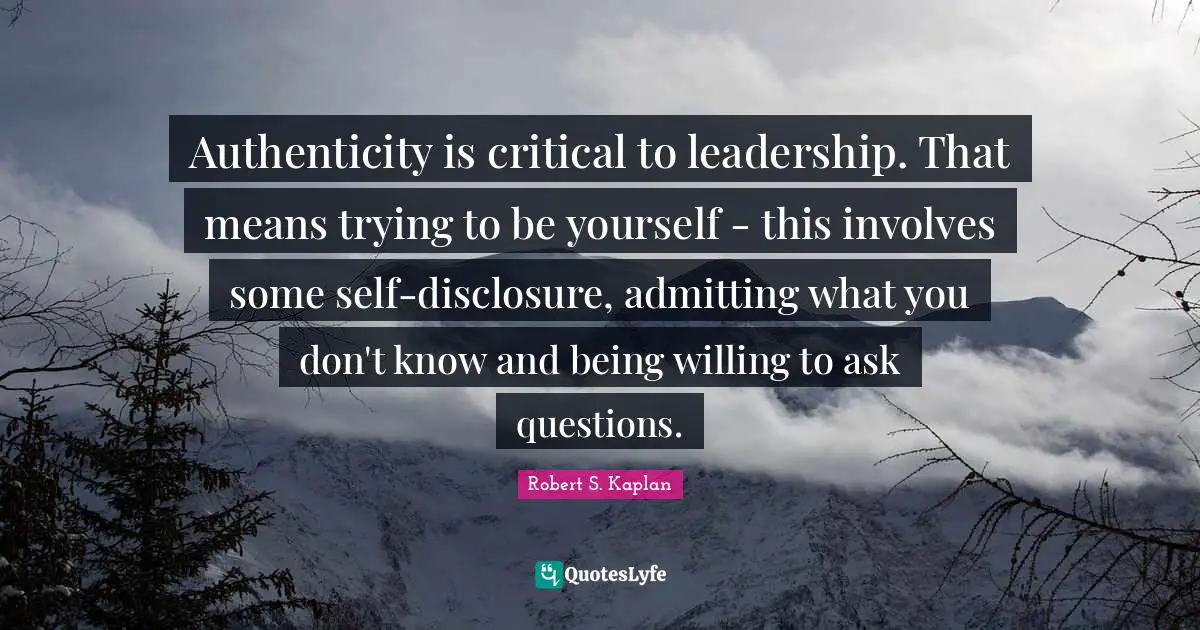 Authenticity is critical to leadership. That means trying to be yourself - this involves some self-disclosure, admitting what you don't know and being willing to ask questions.