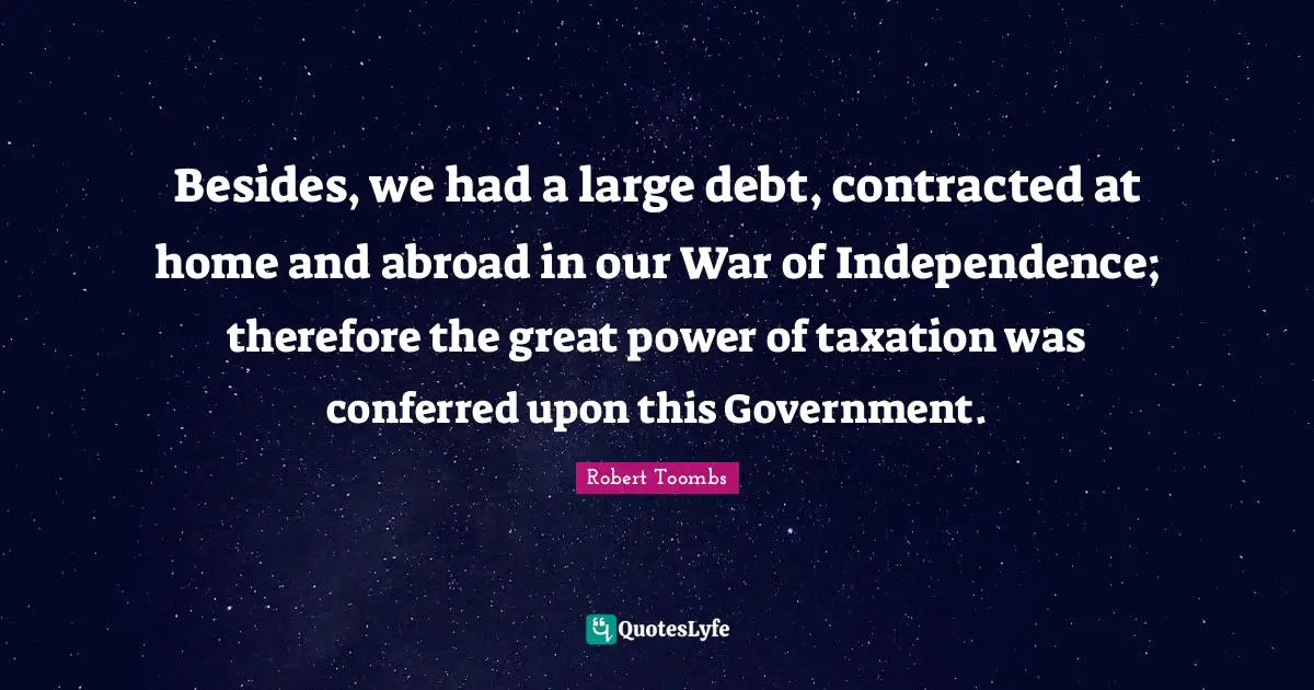 Robert Toombs Quotes: "Besides, we had a large debt, contracted at home and abroad in our War of Independence; therefore the great power of taxation was conferred upon this Government."