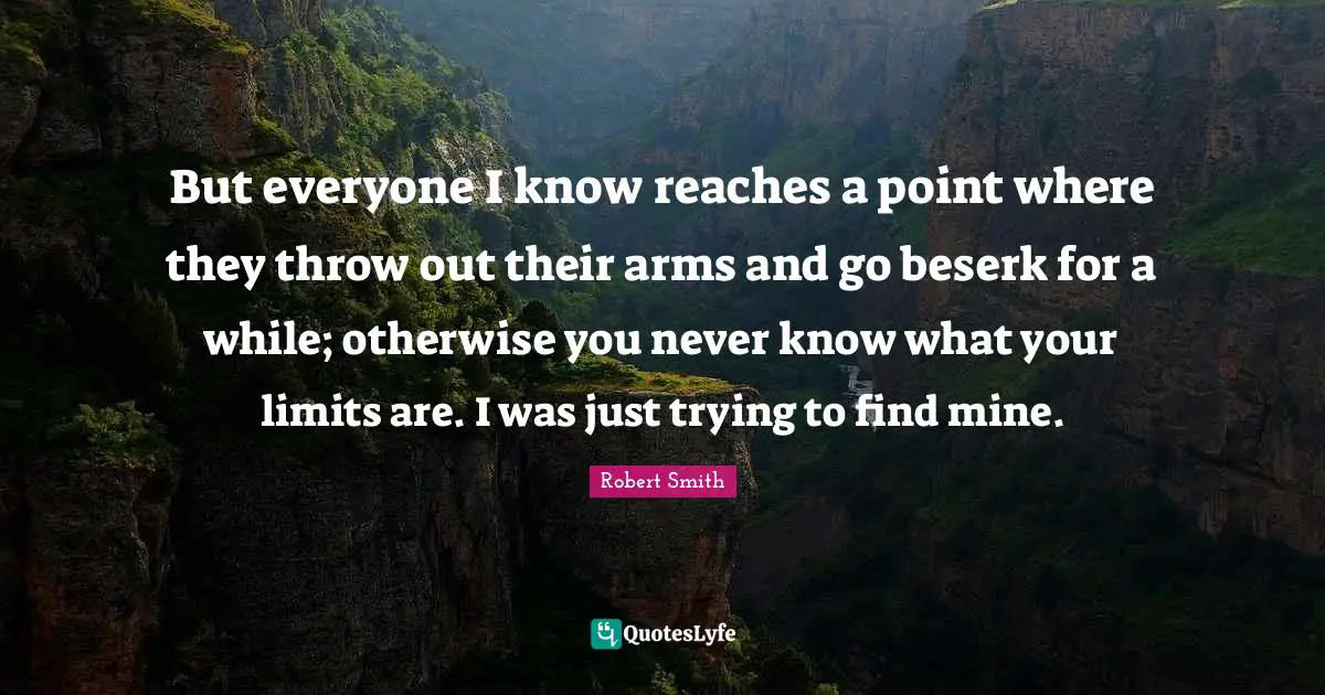 Robert Smith Quotes: "But everyone I know reaches a point where they throw out their arms and go beserk for a while; otherwise you never know what your limits are. I was just trying to find mine."