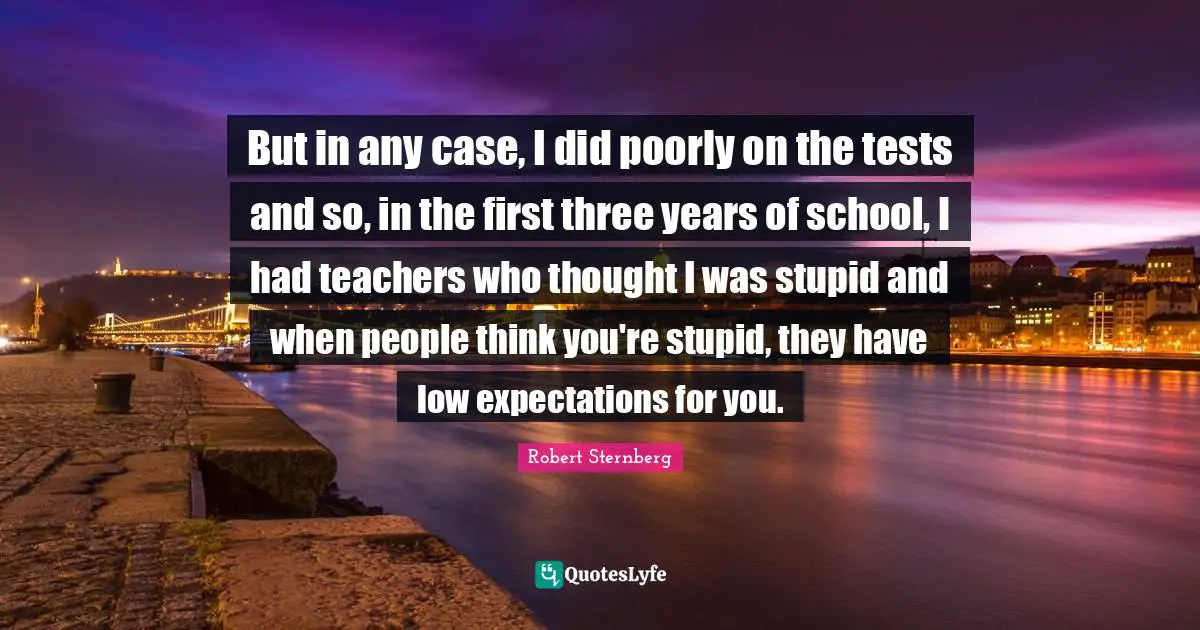 But in any case, I did poorly on the tests and so, in the first three years of school, I had teachers who thought I was stupid and when people think you're stupid, they have low expectations for you.