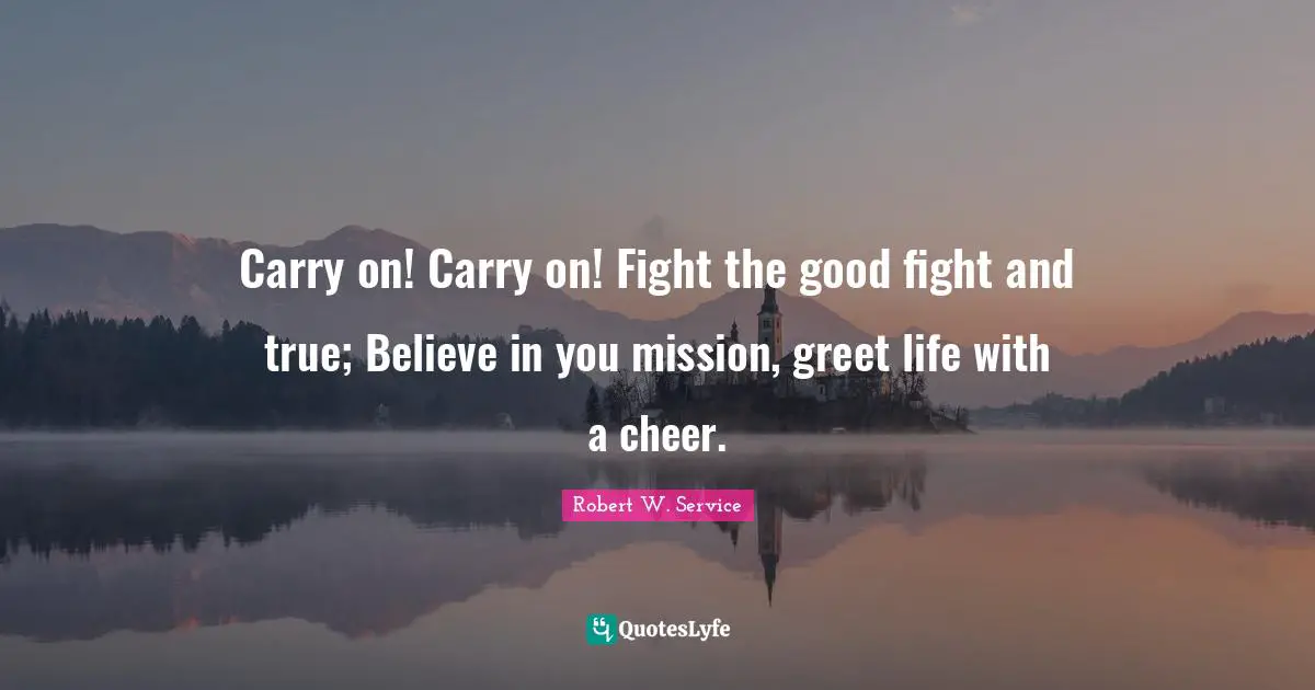 Believe In You Quotes: "Carry on! Carry on! Fight the good fight and true; Believe in you mission, greet life with a cheer."