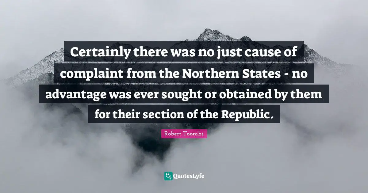 Robert Toombs Quotes: "Certainly there was no just cause of complaint from the Northern States - no advantage was ever sought or obtained by them for their section of the Republic."