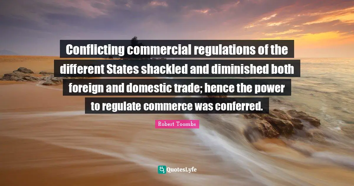 Robert Toombs Quotes: "Conflicting commercial regulations of the different States shackled and diminished both foreign and domestic trade; hence the power to regulate commerce was conferred."