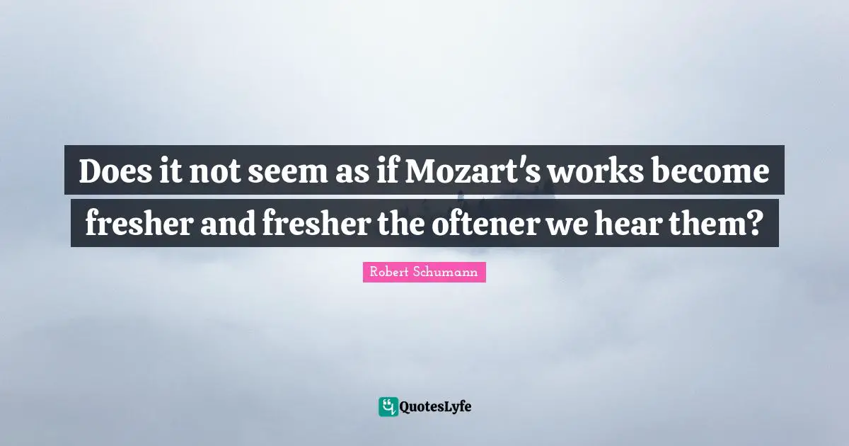 Does it not seem as if Mozart's works become fresher and fresher the oftener we hear them?