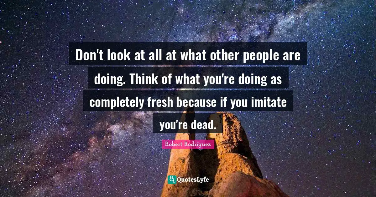 Don't look at all at what other people are doing. Think of what you're doing as completely fresh because if you imitate you're dead.