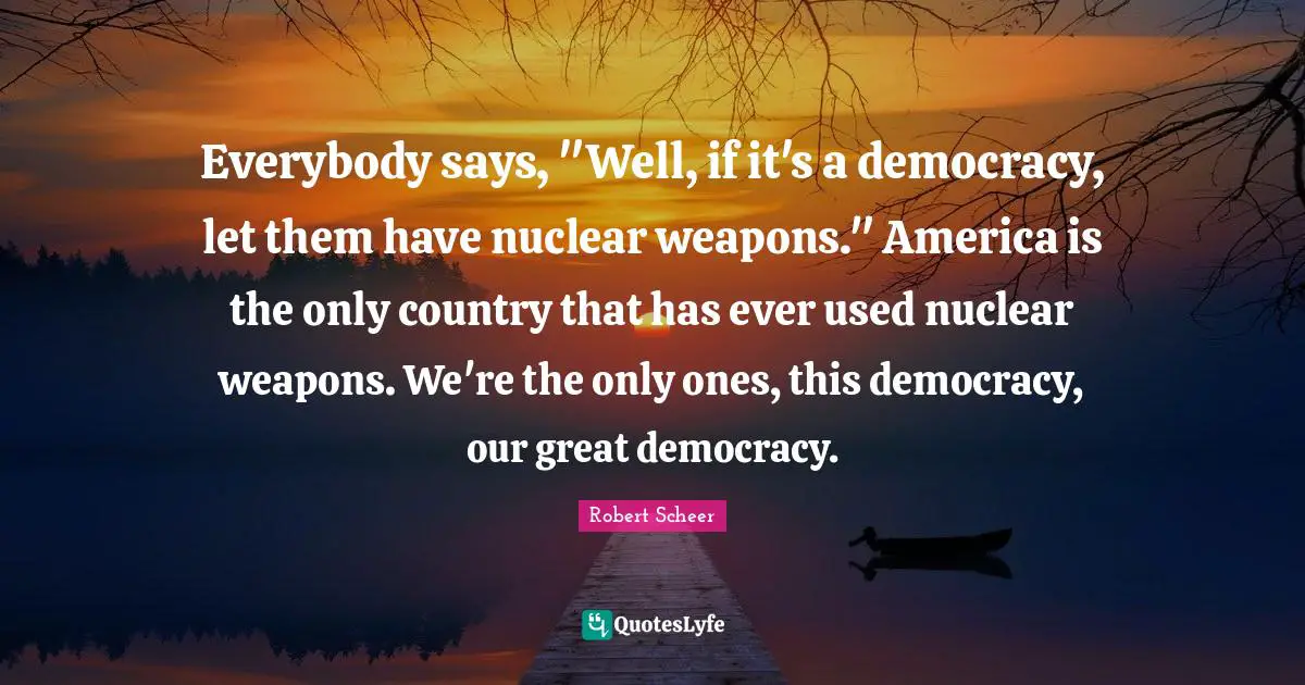 Everybody says, "Well, if it's a democracy, let them have nuclear weapons." America is the only country that has ever used nuclear weapons. We're the only ones, this democracy, our great democracy.