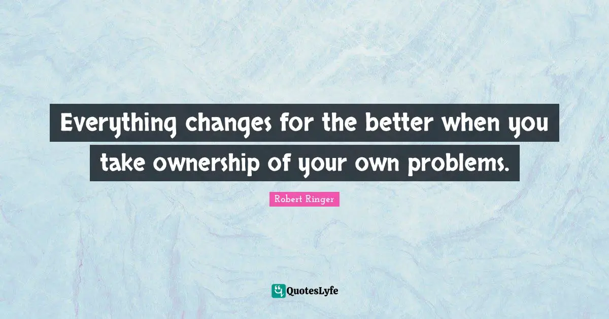 Everything changes for the better when you take ownership of your own problems.