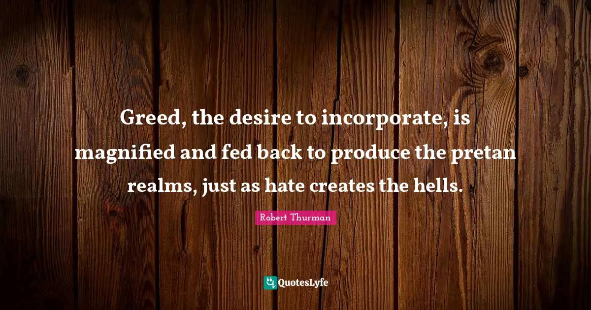 Greed, the desire to incorporate, is magnified and fed back to produce the pretan realms, just as hate creates the hells.