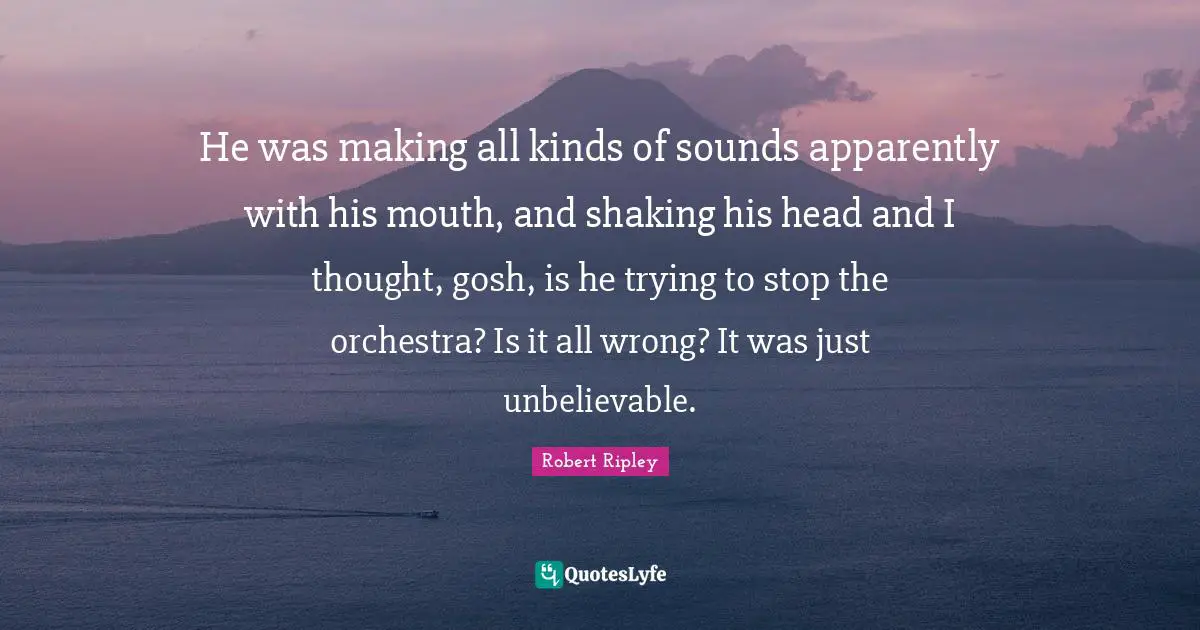 He was making all kinds of sounds apparently with his mouth, and shaking his head and I thought, gosh, is he trying to stop the orchestra? Is it all wrong? It was just unbelievable.