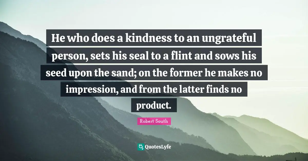 He who does a kindness to an ungrateful person, sets his seal to a flint and sows his seed upon the sand; on the former he makes no impression, and from the latter finds no product.