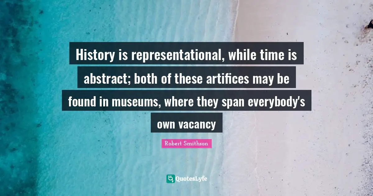 Robert Smithson Quotes: "History is representational, while time is abstract; both of these artifices may be found in museums, where they span everybody's own vacancy"