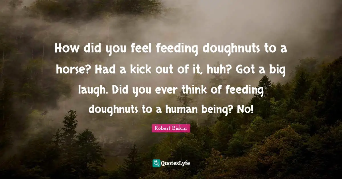 How did you feel feeding doughnuts to a horse? Had a kick out of it, huh? Got a big laugh. Did you ever think of feeding doughnuts to a human being? No!