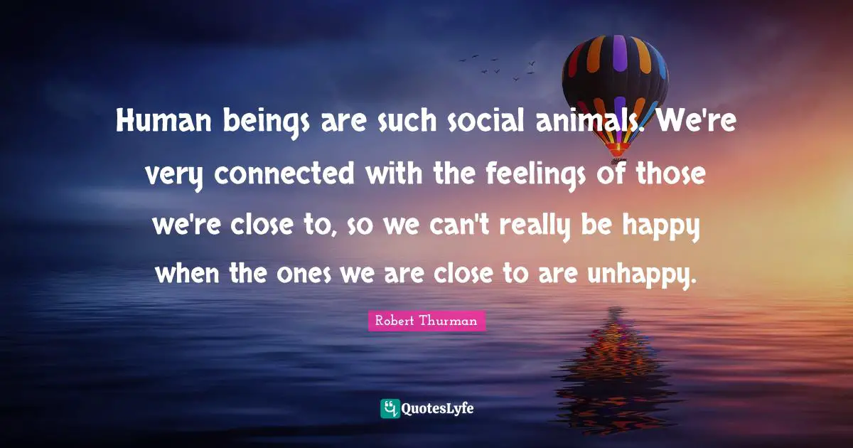 Human beings are such social animals. We're very connected with the feelings of those we're close to, so we can't really be happy when the ones we are close to are unhappy.