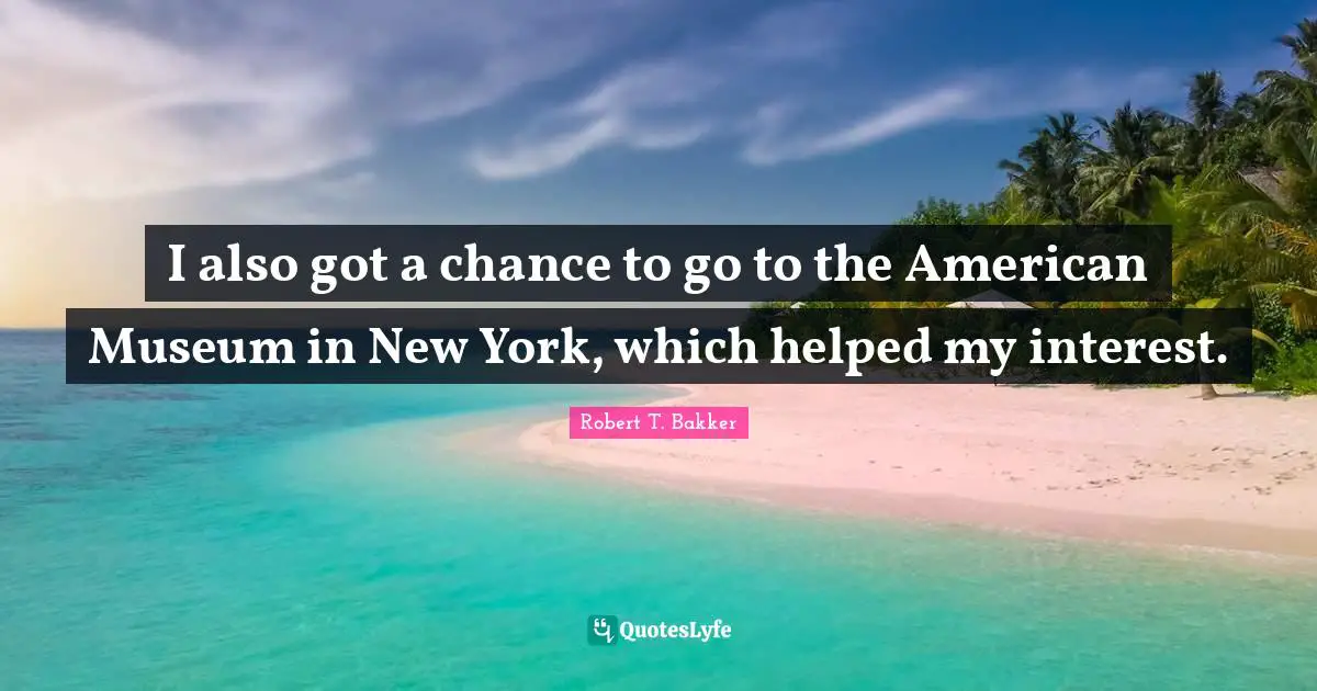 Robert T. Bakker Quotes: "I also got a chance to go to the American Museum in New York, which helped my interest."