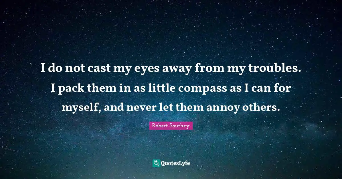 Robert Southey Quotes: "I do not cast my eyes away from my troubles. I pack them in as little compass as I can for myself, and never let them annoy others."