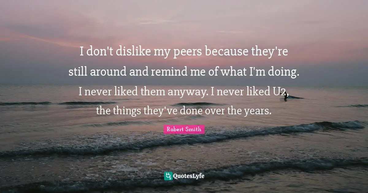 Robert Smith Quotes: "I don't dislike my peers because they're still around and remind me of what I'm doing. I never liked them anyway. I never liked U2, the things they've done over the years."