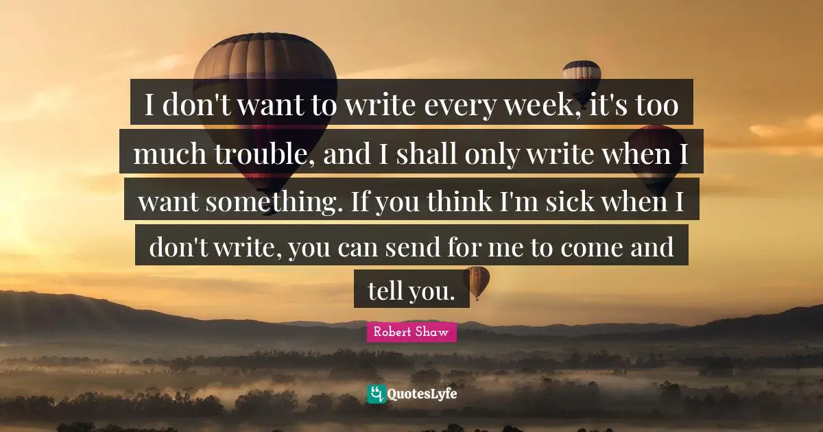 I don't want to write every week, it's too much trouble, and I shall only write when I want something. If you think I'm sick when I don't write, you can send for me to come and tell you.