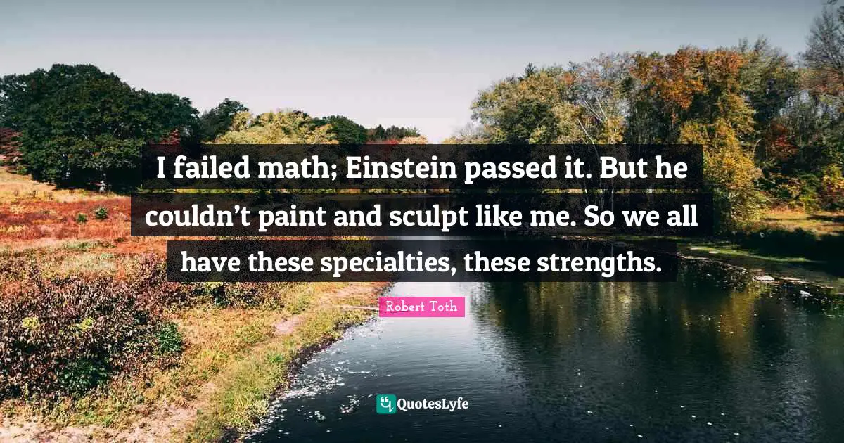 I failed math; Einstein passed it. But he couldn’t paint and sculpt like me. So we all have these specialties, these strengths.