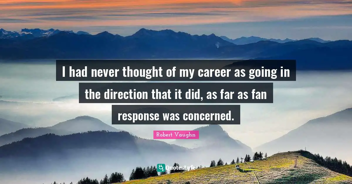 I had never thought of my career as going in the direction that it did, as far as fan response was concerned.