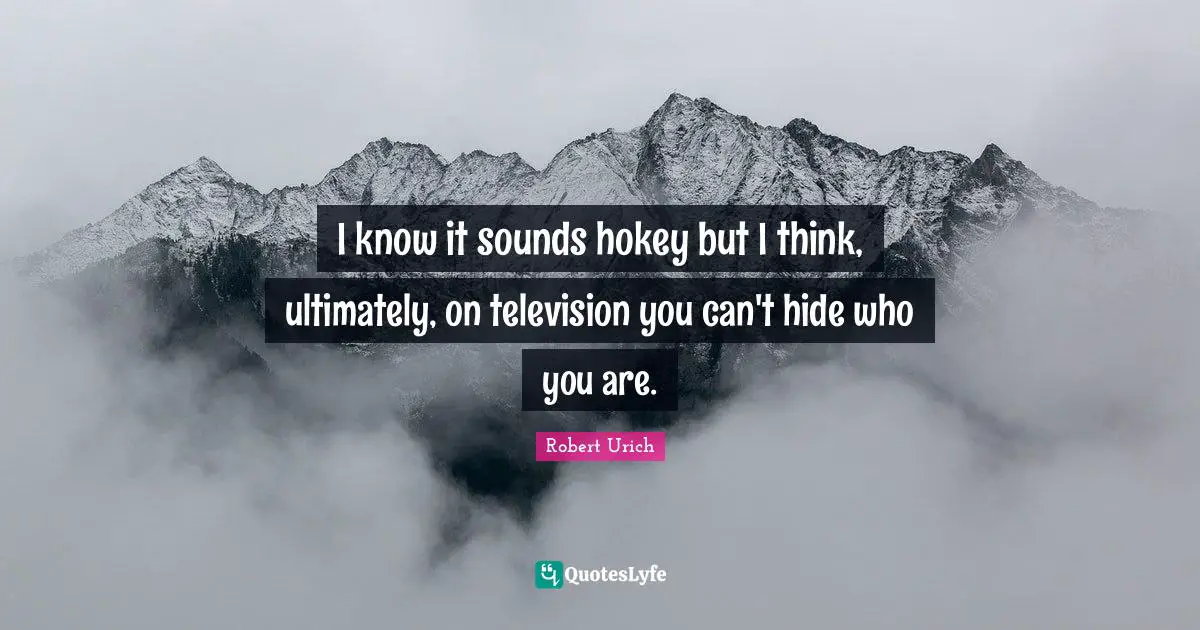 I know it sounds hokey but I think, ultimately, on television you can't hide who you are.