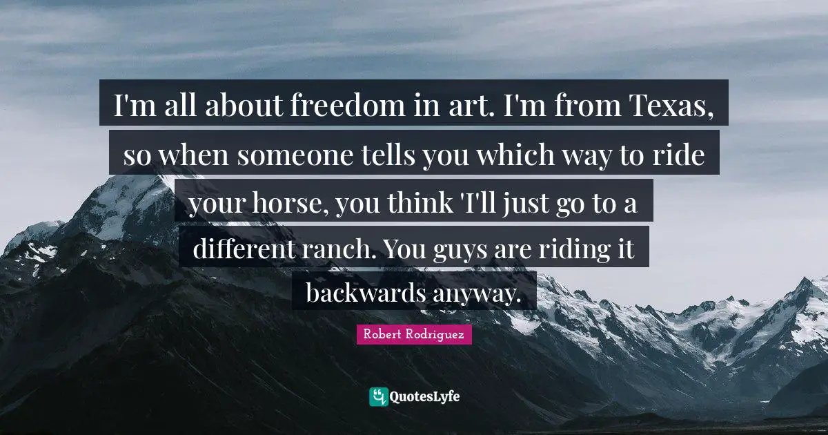I'm all about freedom in art. I'm from Texas, so when someone tells you which way to ride your horse, you think 'I'll just go to a different ranch. You guys are riding it backwards anyway.