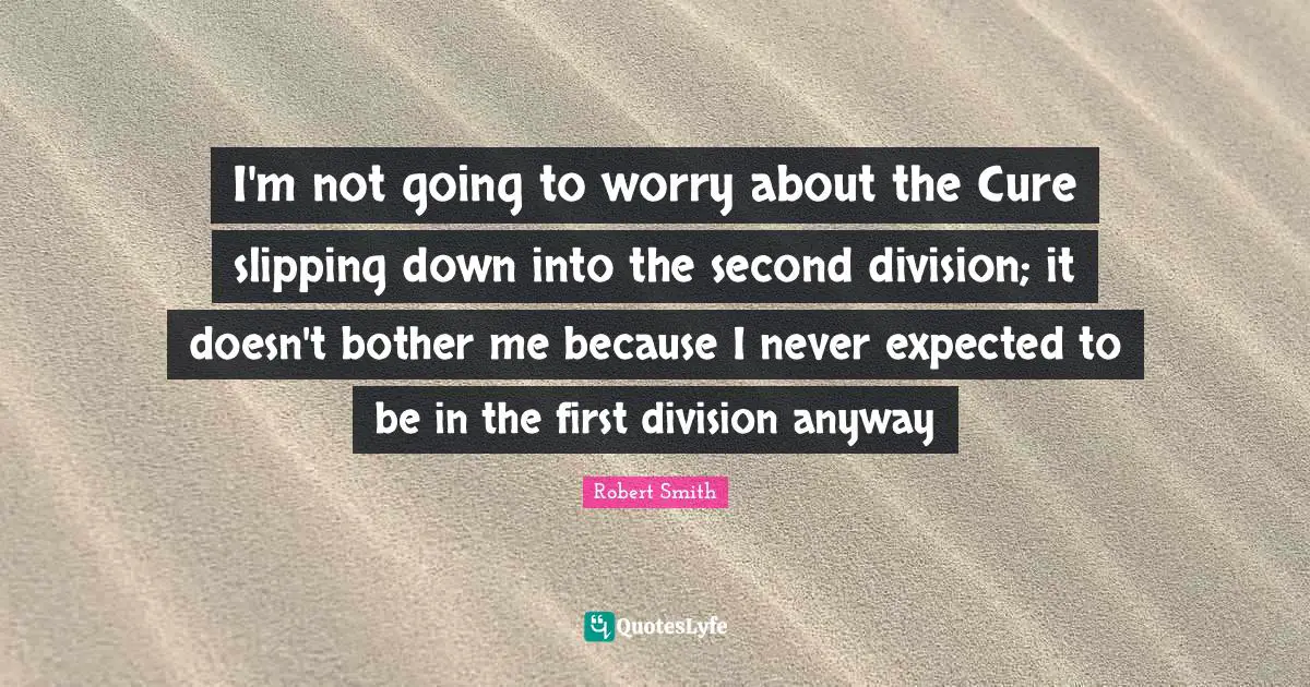 Robert Smith Quotes: "I'm not going to worry about the Cure slipping down into the second division; it doesn't bother me because I never expected to be in the first division anyway"