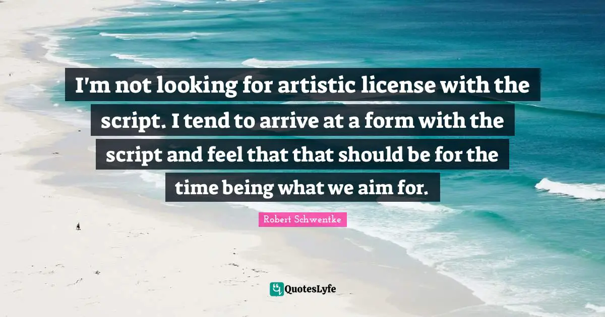 I'm not looking for artistic license with the script. I tend to arrive at a form with the script and feel that that should be for the time being what we aim for.