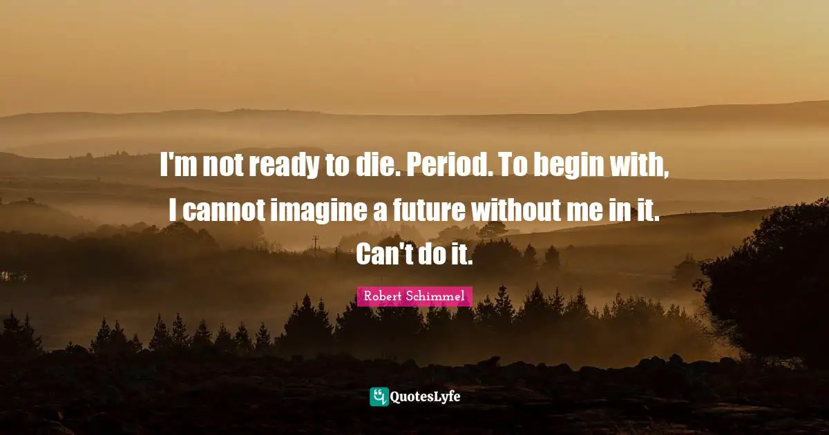 I'm not ready to die. Period. To begin with, I cannot imagine a future without me in it. Can't do it.