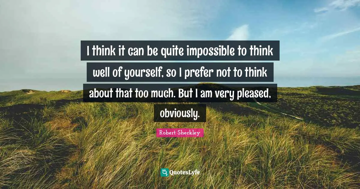 I think it can be quite impossible to think well of yourself, so I prefer not to think about that too much. But I am very pleased, obviously.