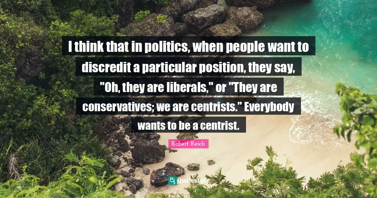 I think that in politics, when people want to discredit a particular position, they say, "Oh, they are liberals," or "They are conservatives; we are centrists." Everybody wants to be a centrist.