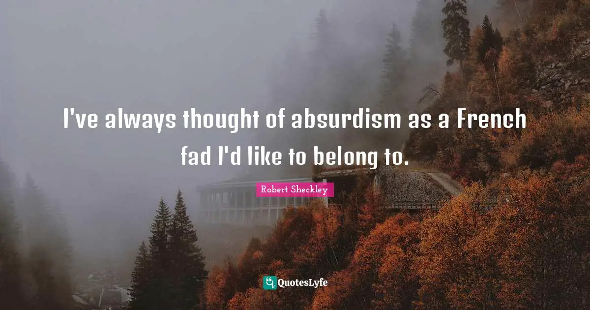 I've always thought of absurdism as a French fad I'd like to belong to.