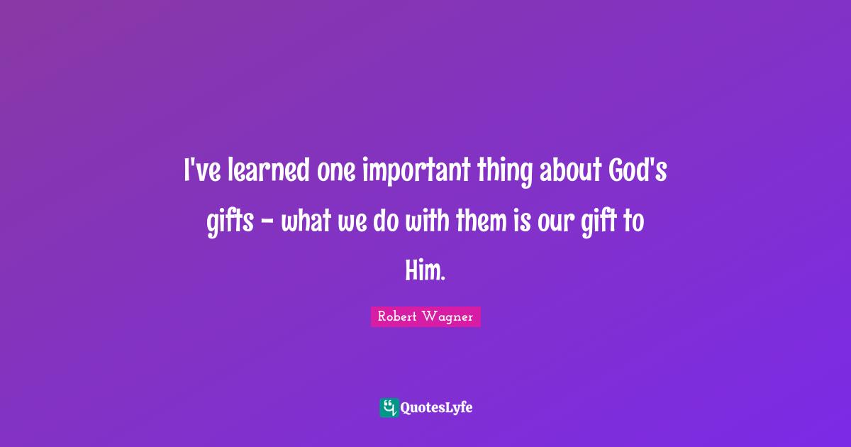 I've learned one important thing about God's gifts - what we do with them is our gift to Him.
