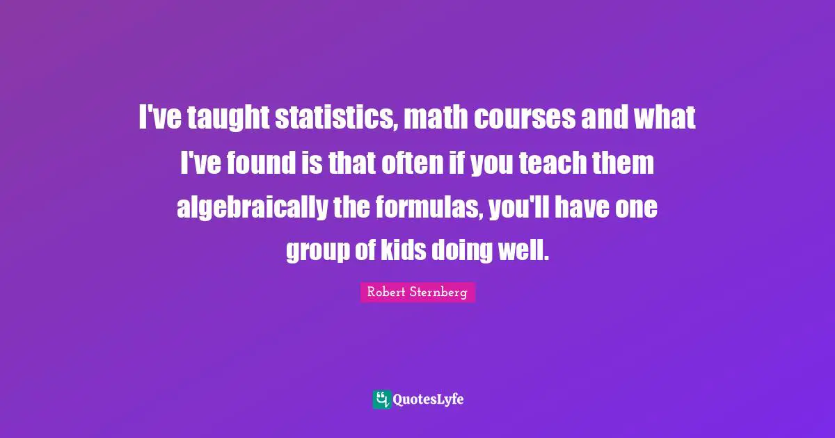I've taught statistics, math courses and what I've found is that often if you teach them algebraically the formulas, you'll have one group of kids doing well.