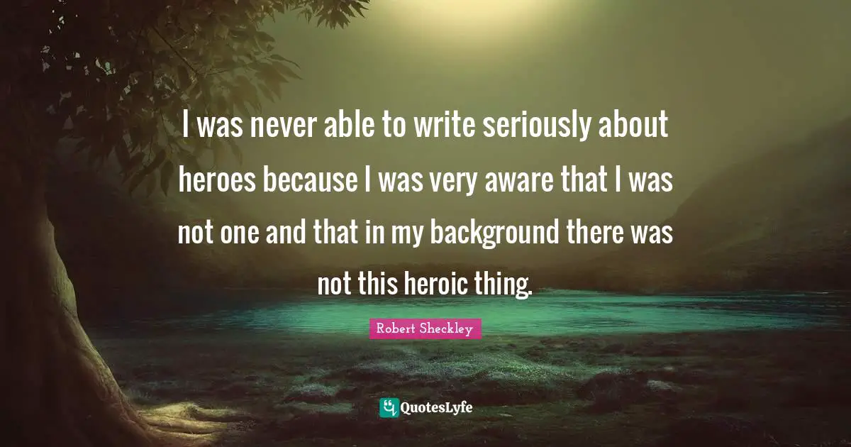 I was never able to write seriously about heroes because I was very aware that I was not one and that in my background there was not this heroic thing.