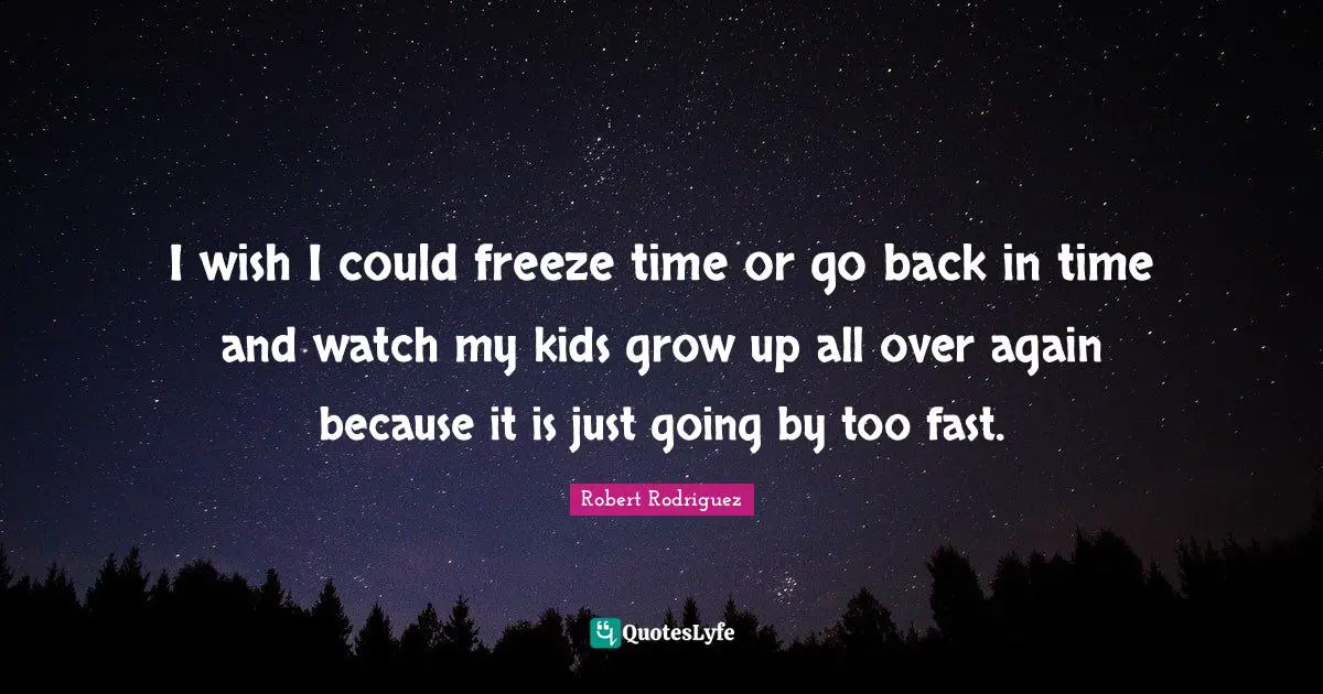 I wish I could freeze time or go back in time and watch my kids grow up all over again because it is just going by too fast.