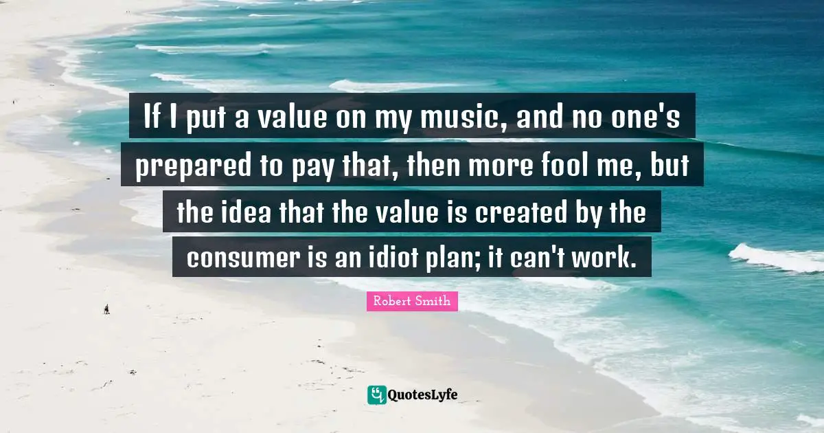 Robert Smith Quotes: "If I put a value on my music, and no one's prepared to pay that, then more fool me, but the idea that the value is created by the consumer is an idiot plan; it can't work."