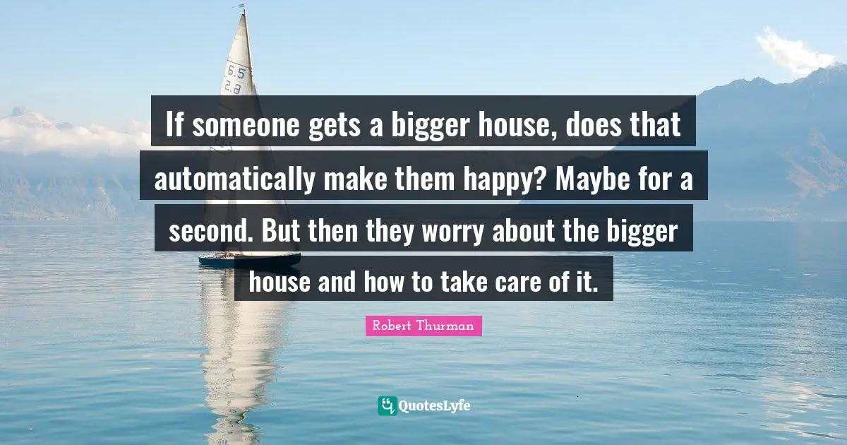 If someone gets a bigger house, does that automatically make them happy? Maybe for a second. But then they worry about the bigger house and how to take care of it.