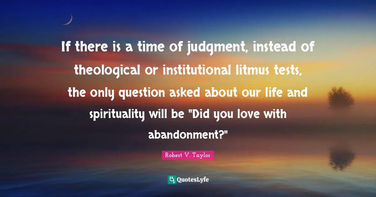 If there is a time of judgment, instead of theological or institutional litmus tests, the only question asked about our life and spirituality will be "Did you love with abandonment?"
