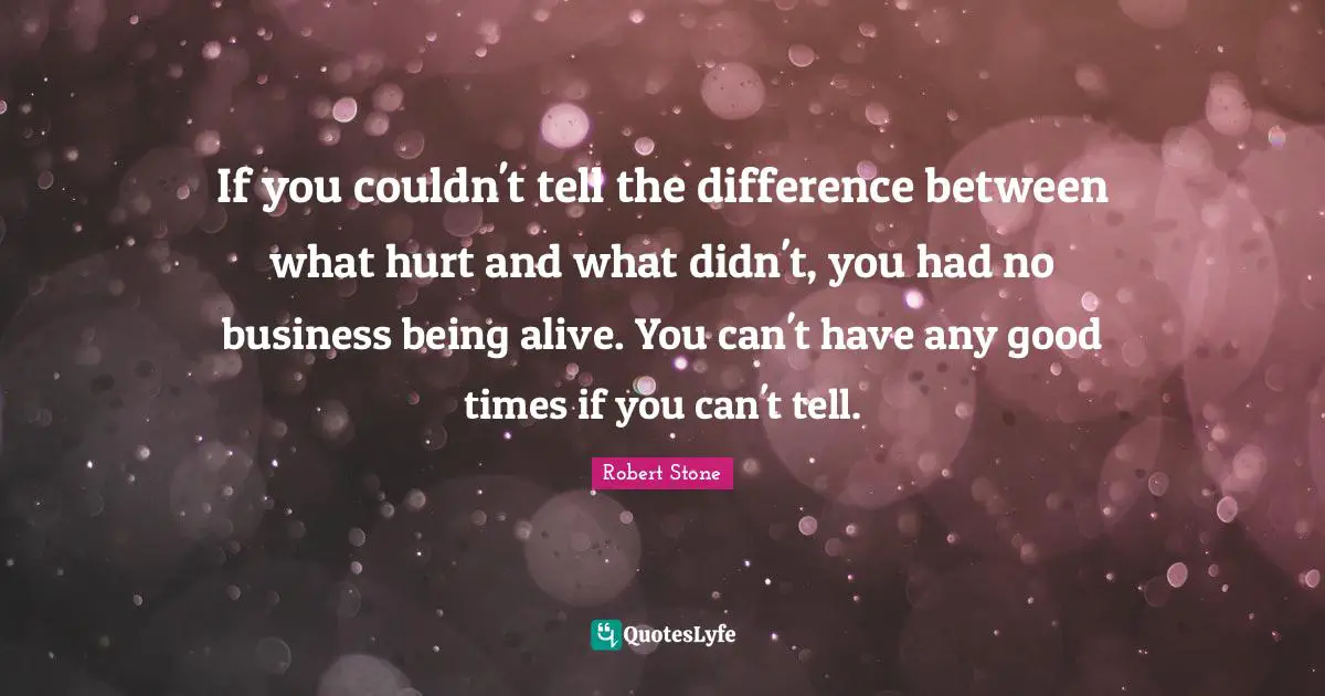 If you couldn't tell the difference between what hurt and what didn't, you had no business being alive. You can't have any good times if you can't tell.