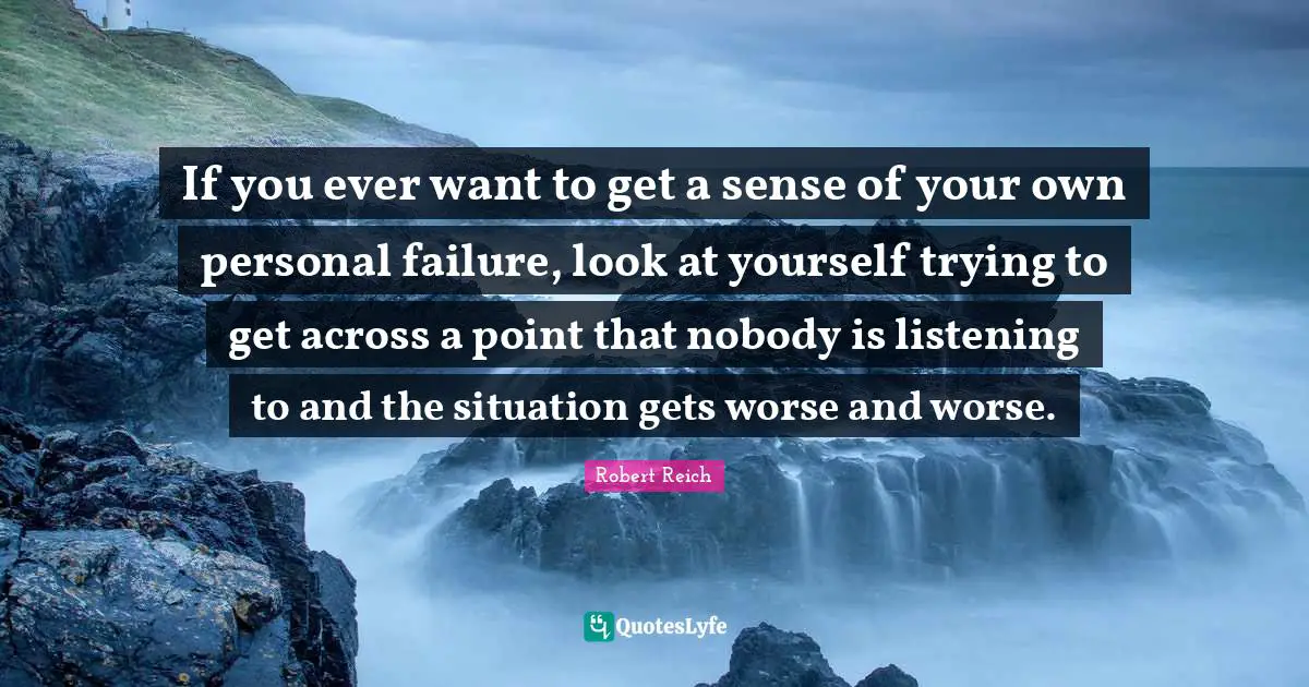 If you ever want to get a sense of your own personal failure, look at yourself trying to get across a point that nobody is listening to and the situation gets worse and worse.