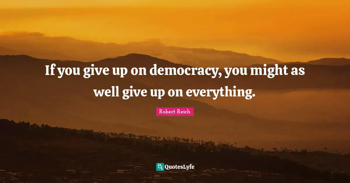 If you give up on democracy, you might as well give up on everything.