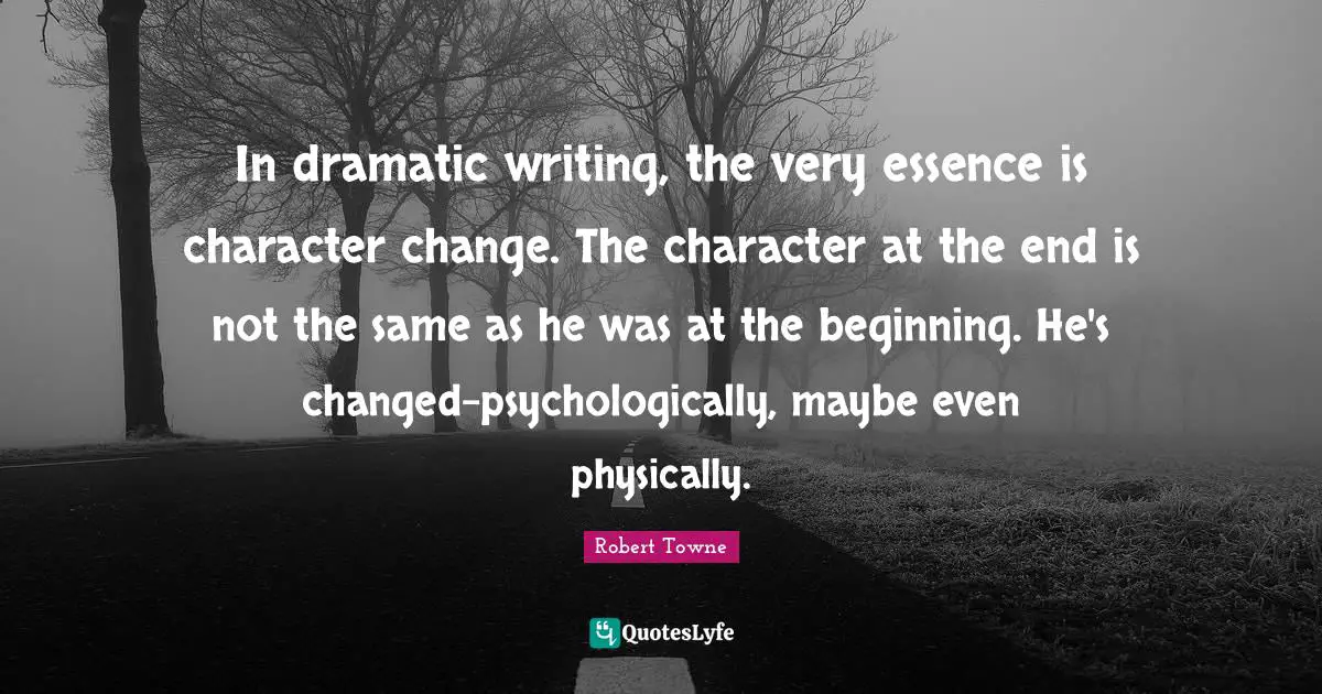 In dramatic writing, the very essence is character change. The character at the end is not the same as he was at the beginning. He's changed-psychologically, maybe even physically.